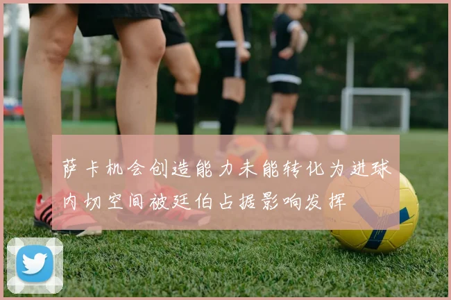 萨卡机会创造能力未能转化为进球内切空间被廷伯占据影响发挥