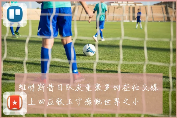 维特斯昔日队友重聚罗姆在社交媒体上回应张玉宁感慨世界之小