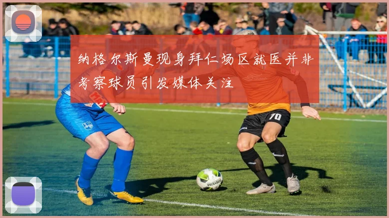纳格尔斯曼现身拜仁场区就医并非考察球员引发媒体关注