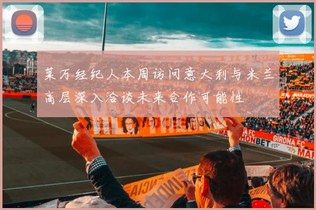 莱万经纪人本周访问意大利与米兰高层深入洽谈未来合作可能性
