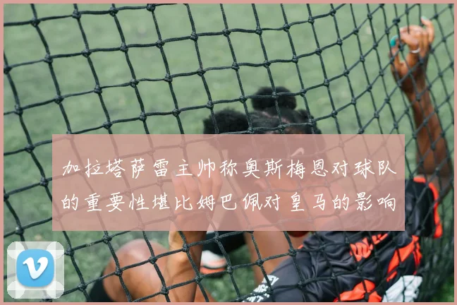 加拉塔萨雷主帅称奥斯梅恩对球队的重要性堪比姆巴佩对皇马的影响