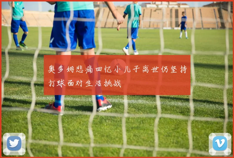奥多姆悲痛回忆小儿子离世仍坚持打球面对生活挑战