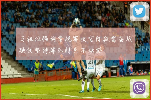马祖拉强调常规赛收官阶段需备战硬仗坚持球队特色不动摇