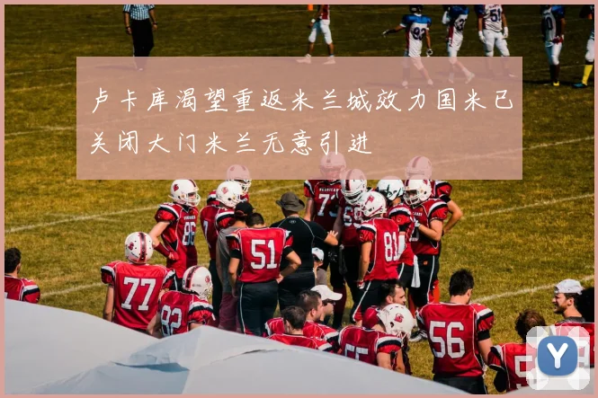 卢卡库渴望重返米兰城效力国米已关闭大门米兰无意引进