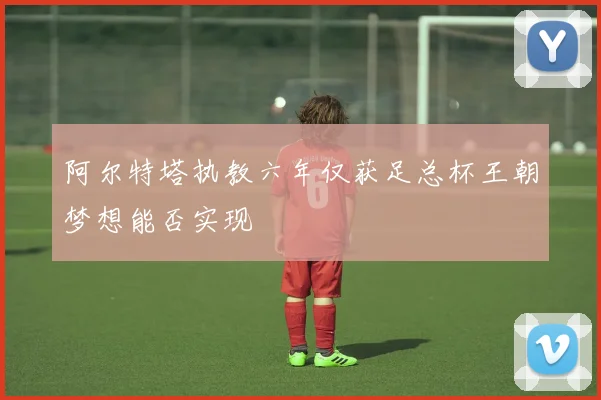 阿尔特塔执教六年仅获足总杯王朝梦想能否实现