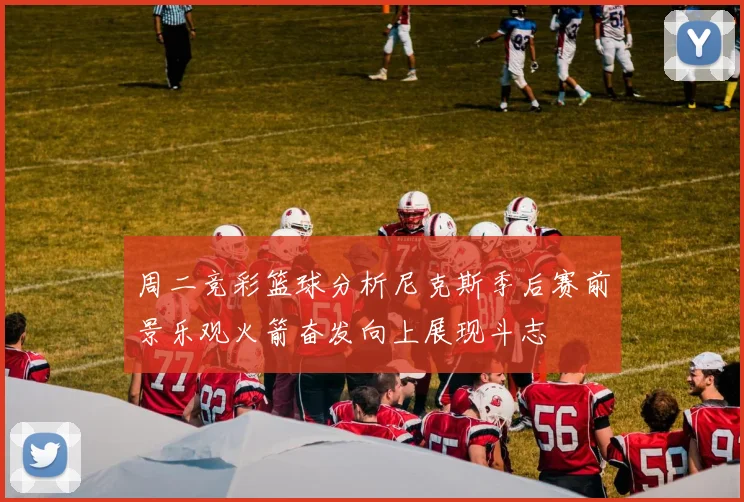 周二竞彩篮球分析尼克斯季后赛前景乐观火箭奋发向上展现斗志