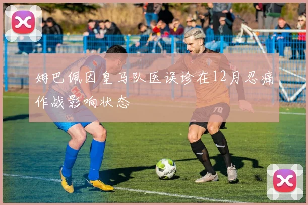 姆巴佩因皇马队医误诊在12月忍痛作战影响状态