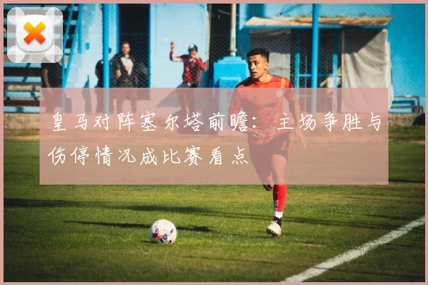 皇马对阵塞尔塔前瞻：主场争胜与伤停情况成比赛看点
