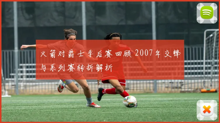 火箭对爵士季后赛回顾 2007年交锋与系列赛转折解析