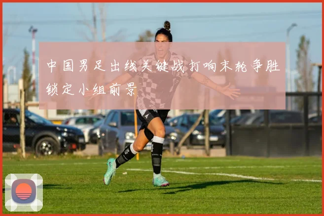 中国男足出线关键战打响末轮争胜锁定小组前景