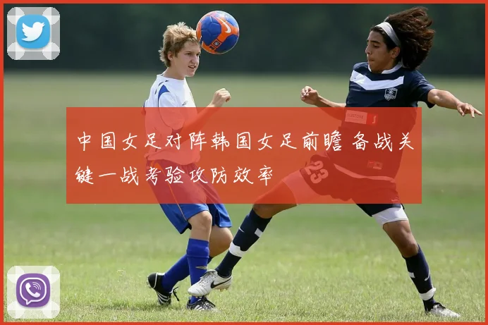 中国女足对阵韩国女足前瞻 备战关键一战考验攻防效率