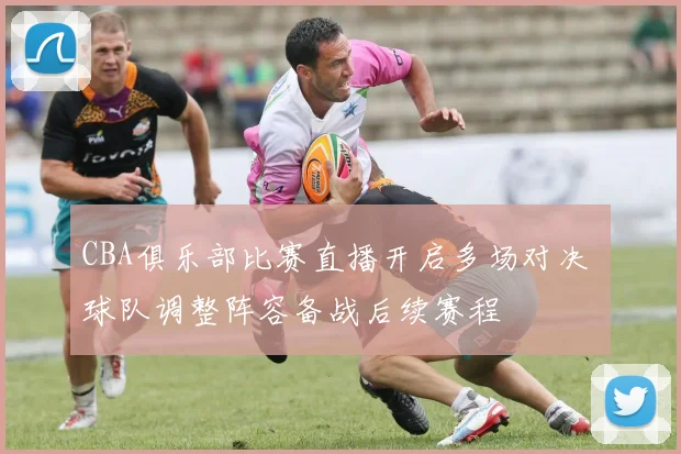 CBA俱乐部比赛直播开启多场对决 球队调整阵容备战后续赛程