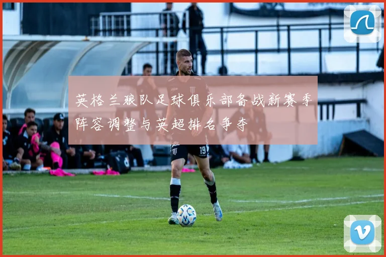 英格兰狼队足球俱乐部备战新赛季阵容调整与英超排名争夺