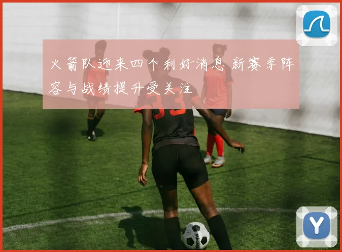 火箭队迎来四个利好消息 新赛季阵容与战绩提升受关注