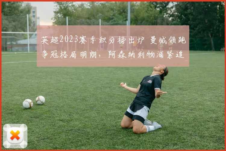 英超2023赛季积分榜出炉 曼城领跑争冠格局明朗，阿森纳利物浦紧追其后
