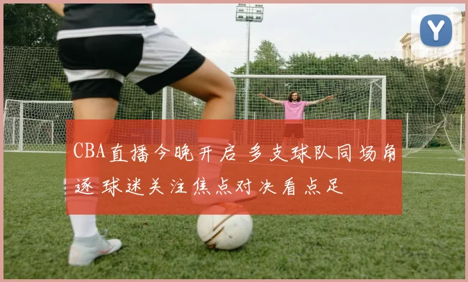 CBA直播今晚开启 多支球队同场角逐 球迷关注焦点对决看点足