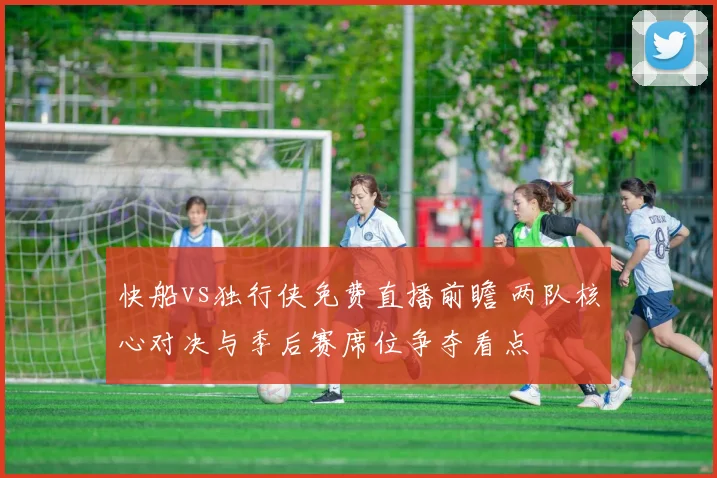 快船vs独行侠免费直播前瞻 两队核心对决与季后赛席位争夺看点