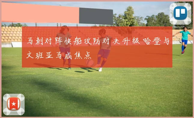 马刺对阵快船攻防对决升级 哈登与文班亚马成焦点