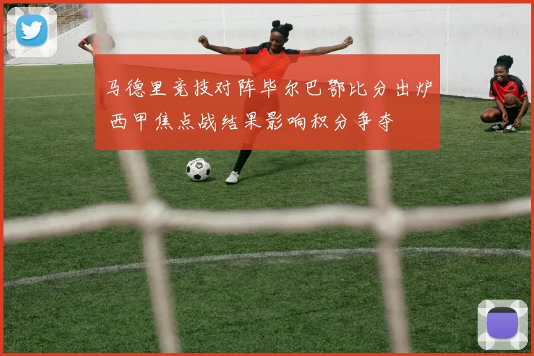 马德里竞技对阵毕尔巴鄂比分出炉 西甲焦点战结果影响积分争夺