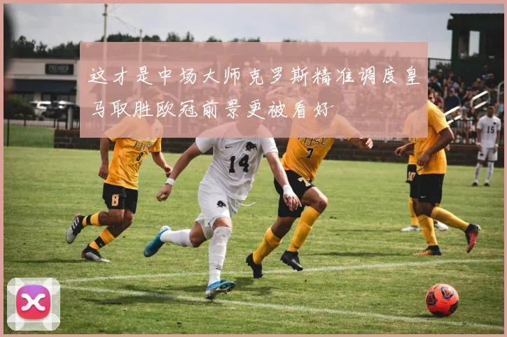 这才是中场大师克罗斯精准调度皇马取胜欧冠前景更被看好