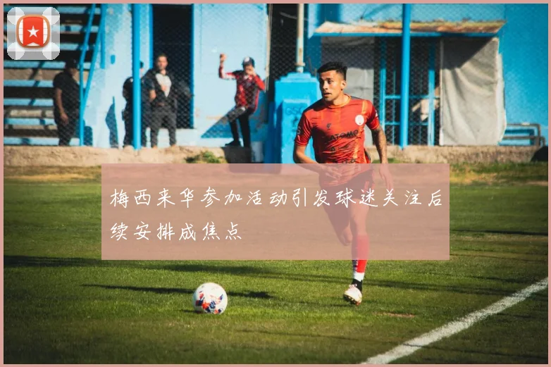 梅西来华参加活动引发球迷关注后续安排成焦点