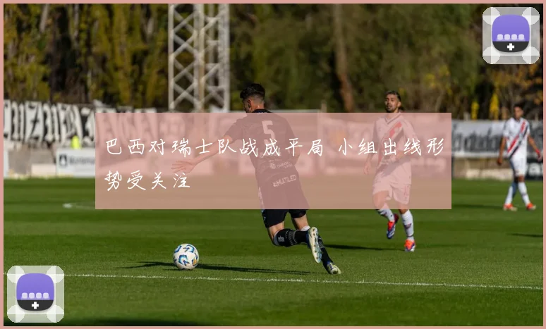 巴西对瑞士队战成平局 小组出线形势受关注
