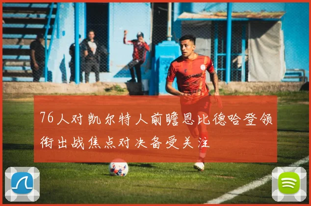 76人对凯尔特人前瞻恩比德哈登领衔出战焦点对决备受关注