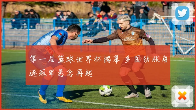 第一届篮球世界杯揭幕 多国劲旅角逐冠军悬念再起