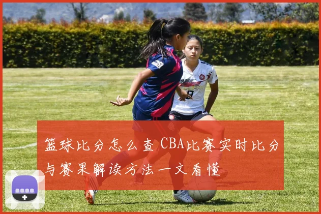 篮球比分怎么查 CBA比赛实时比分与赛果解读方法一文看懂
