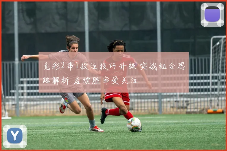 竞彩2串1投注技巧升级 实战组合思路解析 后续胜率受关注