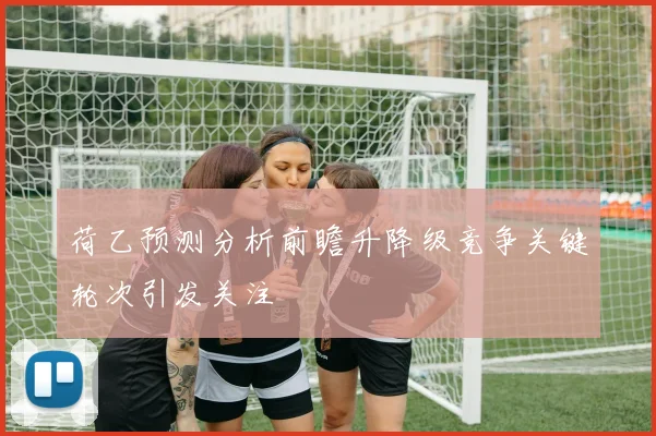 荷乙预测分析前瞻升降级竞争关键轮次引发关注